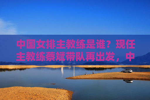 中国女排主教练是谁？现任主教练蔡斌带队再出发，中国女排主教练蔡斌带队再出发