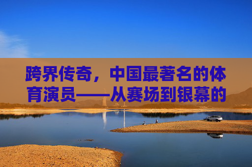 跨界传奇,中国最著名的体育演员——从赛场到银幕的体育精神传承,跨界传奇,中国体育演员从赛场到银幕的精神传承 跨界传奇,中国最著名的体育演员——从赛场到银幕的体育精神传承,跨界传奇,中国体育演员从赛场到银幕的精神传承