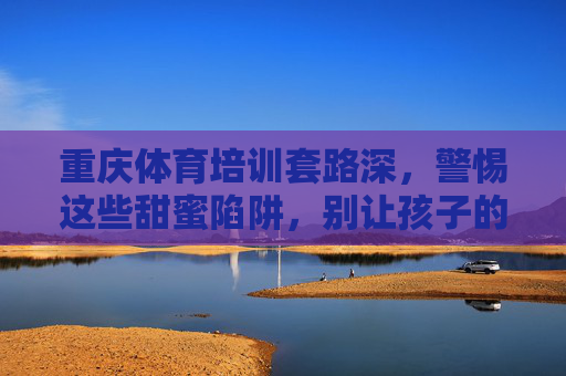 重庆体育培训套路深，警惕这些甜蜜陷阱，别让孩子的运动热情变学费教训！重庆体育培训套路深，警惕甜蜜陷阱，别让孩子运动热情变学费教训！