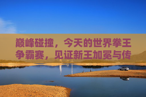 巅峰碰撞,今天的世界拳王争霸赛,见证新王加冕与传奇落幕,拳王争霸赛巅峰碰撞,新王加冕传奇落幕 巅峰碰撞,今天的世界拳王争霸赛,见证新王加冕与传奇落幕,拳王争霸赛巅峰碰撞,新王加冕传奇落幕