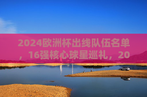 2024欧洲杯出线队伍名单,16强核心球星巡礼,2024欧洲杯16强名单及核心球星巡礼 2024欧洲杯出线队伍名单,16强核心球星巡礼,2024欧洲杯16强名单及核心球星巡礼