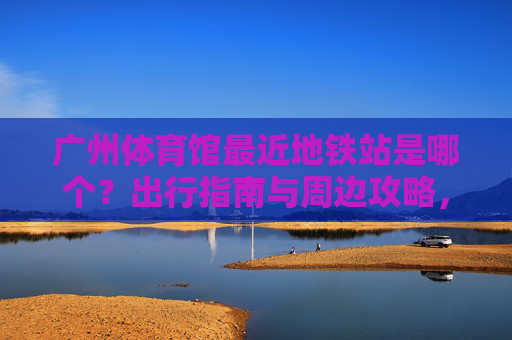 广州体育馆最近地铁站是哪个?出行指南与周边攻略,广州体育馆最近地铁站,出行指南与周边攻略 广州体育馆最近地铁站是哪个?出行指南与周边攻略,广州体育馆最近地铁站,出行指南与周边攻略
