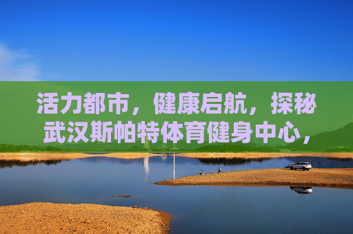 活力都市，健康启航，探秘武汉斯帕特体育健身中心，活力都市健康启航，探秘武汉斯帕特体育健身中心
