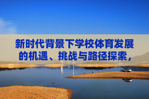 新时代背景下学校体育发展的机遇、挑战与路径探索,新时代背景下学校体育发展的机遇、挑战与路径探索 新时代背景下学校体育发展的机遇、挑战与路径探索,新时代背景下学校体育发展的机遇、挑战与路径探索