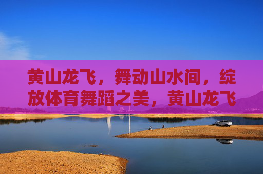 黄山龙飞,舞动山水间,绽放体育舞蹈之美,黄山龙飞舞山水,体育舞蹈绽芳华 黄山龙飞,舞动山水间,绽放体育舞蹈之美,黄山龙飞舞山水,体育舞蹈绽芳华