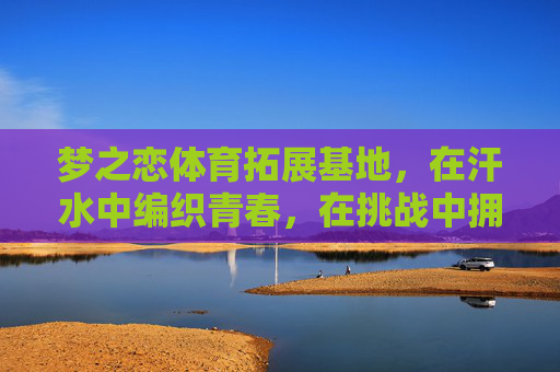 梦之恋体育拓展基地，在汗水中编织青春，在挑战中拥抱热爱，汗水织青春，挑战恋热爱