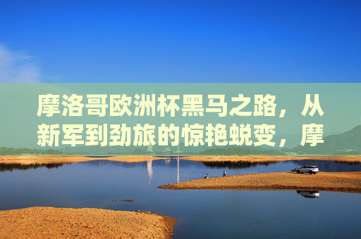 摩洛哥欧洲杯黑马之路,从新军到劲旅的惊艳蜕变,摩洛哥欧洲杯黑马蜕变,从新军到劲旅的惊艳之路 摩洛哥欧洲杯黑马之路,从新军到劲旅的惊艳蜕变,摩洛哥欧洲杯黑马蜕变,从新军到劲旅的惊艳之路