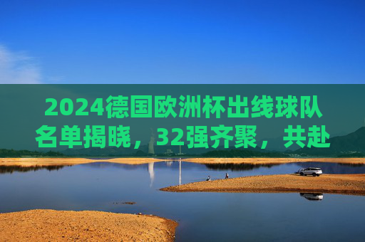 2024德国欧洲杯出线球队名单揭晓,32强齐聚,共赴足球盛宴,2024德国欧洲杯32强名单揭晓 共赴足球盛宴 2024德国欧洲杯出线球队名单揭晓,32强齐聚,共赴足球盛宴,2024德国欧洲杯32强名单揭晓 共赴足球盛宴