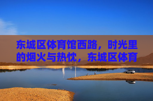 东城区体育馆西路,时光里的烟火与热忱,东城区体育馆西路,时光里的烟火与热忱 东城区体育馆西路,时光里的烟火与热忱,东城区体育馆西路,时光里的烟火与热忱