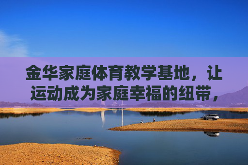 金华家庭体育教学基地,让运动成为家庭幸福的纽带,金华家庭体育教学基地,运动织就家庭幸福纽带 金华家庭体育教学基地,让运动成为家庭幸福的纽带,金华家庭体育教学基地,运动织就家庭幸福纽带