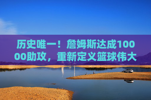 历史唯一!詹姆斯达成10000助攻,重新定义篮球伟大的边界,历史唯一!詹姆斯达成10000助攻,重新定义伟大边界 历史唯一!詹姆斯达成10000助攻,重新定义篮球伟大的边界,历史唯一!詹姆斯达成10000助攻,重新定义伟大边界