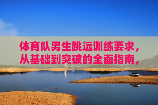 体育队男生跳远训练要求,从基础到突破的全面指南,体育队男生跳远训练指南,从基础到突破 体育队男生跳远训练要求,从基础到突破的全面指南,体育队男生跳远训练指南,从基础到突破