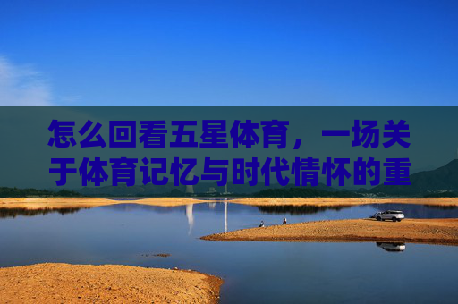怎么回看五星体育，一场关于体育记忆与时代情怀的重温，五星体育，体育记忆与时代情怀的重温