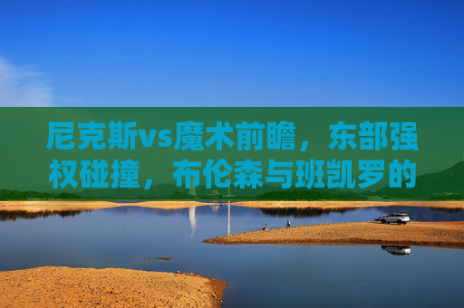 尼克斯vs魔术前瞻,东部强权碰撞,布伦森与班凯罗的青春风暴对决,尼克斯vs魔术,东部强权碰撞,布伦森与班凯罗青春风暴对决 尼克斯vs魔术前瞻,东部强权碰撞,布伦森与班凯罗的青春风暴对决,尼克斯vs魔术,东部强权碰撞,布伦森与班凯罗青春风暴对决