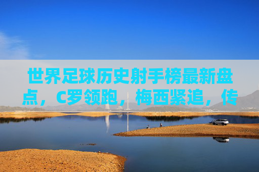世界足球历史射手榜最新盘点，C罗领跑，梅西紧追，传奇射手们的永恒较量，世界足球历史射手榜最新盘点，C罗领跑梅西紧追，传奇射手永恒较量