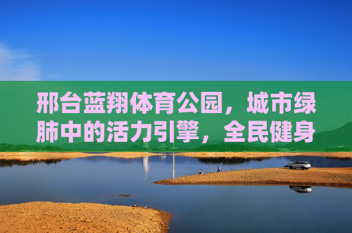 邢台蓝翔体育公园，城市绿肺中的活力引擎，全民健身的幸福家园，邢台蓝翔体育公园，绿肺引擎，全民幸福家园