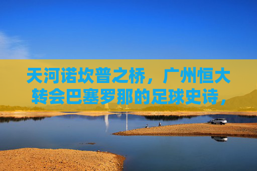 天河诺坎普之桥,广州恒大转会巴塞罗那的足球史诗,天河诺坎普之桥,广州恒大转会巴萨的足球史诗 天河诺坎普之桥,广州恒大转会巴塞罗那的足球史诗,天河诺坎普之桥,广州恒大转会巴萨的足球史诗