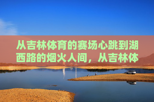 从吉林体育的赛场心跳到湖西路的烟火人间，从吉林体育赛场心跳到湖西路烟火人间