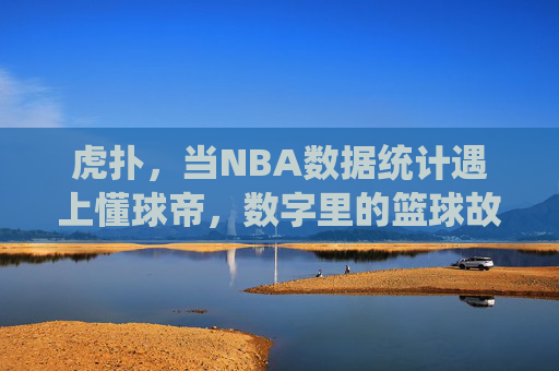 虎扑，当NBA数据统计遇上懂球帝，数字里的篮球故事更动人，虎扑，数据统计遇上懂球帝，数字里的篮球故事更动人