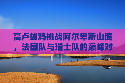 高卢雄鸡挑战阿尔卑斯山鹰,法国队与瑞士队的巅峰对决,高卢雄鸡挑战阿尔卑斯山鹰,法瑞巅峰对决 高卢雄鸡挑战阿尔卑斯山鹰,法国队与瑞士队的巅峰对决,高卢雄鸡挑战阿尔卑斯山鹰,法瑞巅峰对决