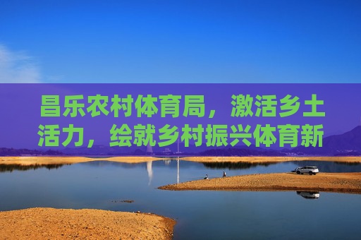 昌乐农村体育局,激活乡土活力,绘就乡村振兴体育新画卷,昌乐农村体育局,激活乡土活力 绘就乡村振兴体育新画卷 昌乐农村体育局,激活乡土活力,绘就乡村振兴体育新画卷,昌乐农村体育局,激活乡土活力 绘就乡村振兴体育新画卷