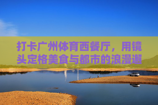 打卡广州体育西餐厅，用镜头定格美食与都市的浪漫邂逅，镜头里的广州体育西，美食与都市浪漫邂逅