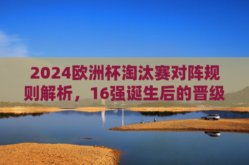 2024欧洲杯淘汰赛对阵规则解析，16强诞生后的晋级之路，2024欧洲杯淘汰赛规则解析，16强诞生后的晋级之路