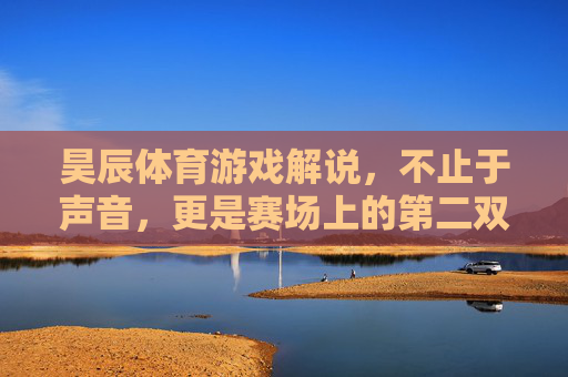 昊辰体育游戏解说，不止于声音，更是赛场上的第二双眼，昊辰体育游戏解说，赛场上的第二双眼