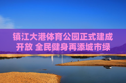镇江大港体育公园正式建成开放 全民健身再添城市绿肺，镇江大港体育公园建成开放 全民健身再添城市绿肺