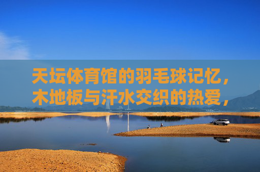 天坛体育馆的羽毛球记忆,木地板与汗水交织的热爱,天坛体育馆羽毛球记忆,木地板与汗水交织的热爱 天坛体育馆的羽毛球记忆,木地板与汗水交织的热爱,天坛体育馆羽毛球记忆,木地板与汗水交织的热爱