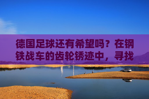 德国足球还有希望吗?在钢铁战车的齿轮锈迹中,寻找复兴的火种,德国足球,锈迹犹存,火种可期 德国足球还有希望吗?在钢铁战车的齿轮锈迹中,寻找复兴的火种,德国足球,锈迹犹存,火种可期