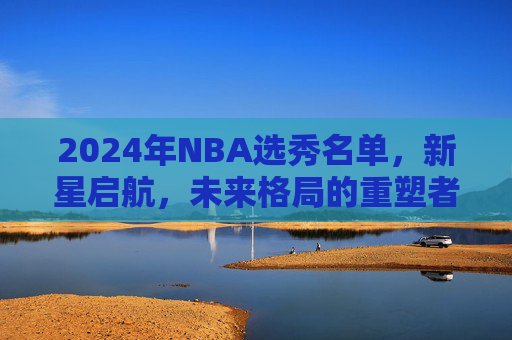 2024年NBA选秀名单,新星启航,未来格局的重塑者,2024年NBA选秀,新星启航,重塑未来格局 2024年NBA选秀名单,新星启航,未来格局的重塑者,2024年NBA选秀,新星启航,重塑未来格局