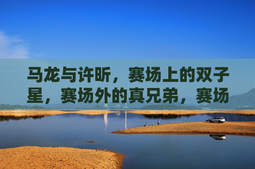 马龙与许昕，赛场上的双子星，赛场外的真兄弟，赛场双子星，场外真兄弟