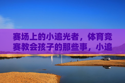 赛场上的小追光者，体育竞赛教会孩子的那些事，小追光者的体育成长课