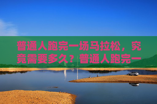 普通人跑完一场马拉松，究竟需要多久？普通人跑完一场马拉松究竟需要多久？