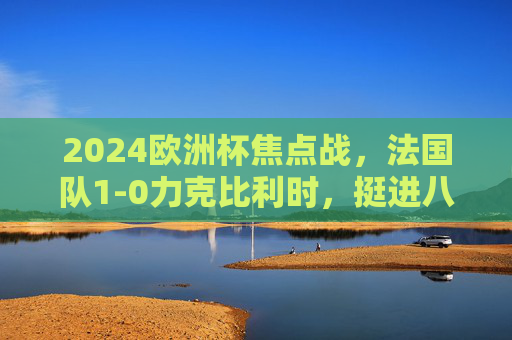 2024欧洲杯焦点战，法国队1-0力克比利时，挺进八强，2024欧洲杯焦点战，法国1-0力克比利时挺进八强
