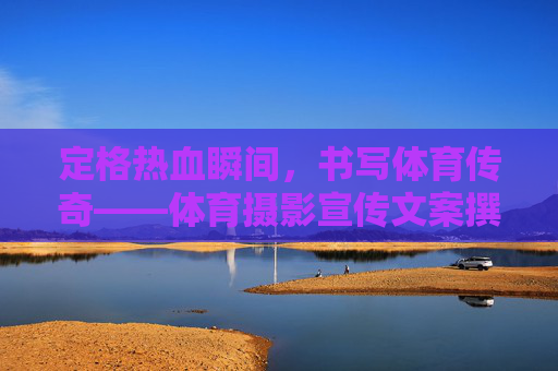 定格热血瞬间,书写体育传奇——体育摄影宣传文案撰写指南与范文,体育摄影宣传文案撰写指南与范文 定格热血瞬间,书写体育传奇——体育摄影宣传文案撰写指南与范文,体育摄影宣传文案撰写指南与范文