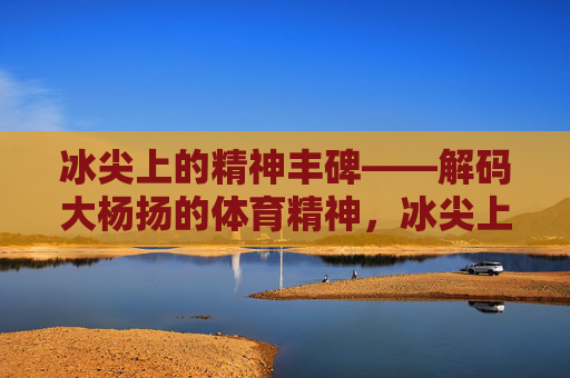 冰尖上的精神丰碑——解码大杨扬的体育精神,冰尖上的精神丰碑——解码大杨扬的体育精神 冰尖上的精神丰碑——解码大杨扬的体育精神,冰尖上的精神丰碑——解码大杨扬的体育精神