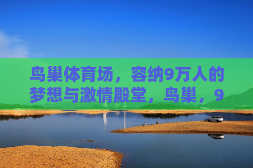 鸟巢体育场,容纳9万人的梦想与激情殿堂,鸟巢,9万人的梦想与激情殿堂 鸟巢体育场,容纳9万人的梦想与激情殿堂,鸟巢,9万人的梦想与激情殿堂