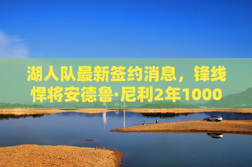 湖人队最新签约消息，锋线悍将安德鲁·尼利2年1000万加盟，詹眉再获强力支援，湖人2年1000万签锋线悍将尼利 詹眉再获强力支援