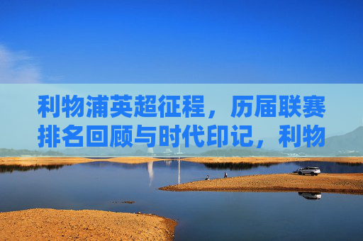 利物浦英超征程,历届联赛排名回顾与时代印记,利物浦英超足迹,历届排名与时代印记 利物浦英超征程,历届联赛排名回顾与时代印记,利物浦英超足迹,历届排名与时代印记