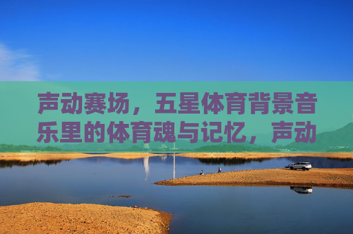 声动赛场,五星体育背景音乐里的体育魂与记忆,声动赛场,体育魂与记忆的五星回响 声动赛场,五星体育背景音乐里的体育魂与记忆,声动赛场,体育魂与记忆的五星回响