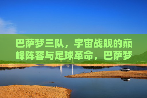 巴萨梦三队,宇宙战舰的巅峰阵容与足球革命,巴萨梦三队,宇宙战舰的巅峰革命 巴萨梦三队,宇宙战舰的巅峰阵容与足球革命,巴萨梦三队,宇宙战舰的巅峰革命