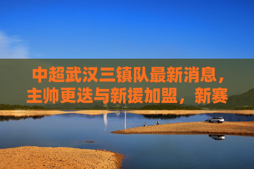 中超武汉三镇队最新消息,主帅更迭与新援加盟,新赛季剑指联赛前六,武汉三镇主帅更迭迎新援 新赛季剑指联赛前六 中超武汉三镇队最新消息,主帅更迭与新援加盟,新赛季剑指联赛前六,武汉三镇主帅更迭迎新援 新赛季剑指联赛前六