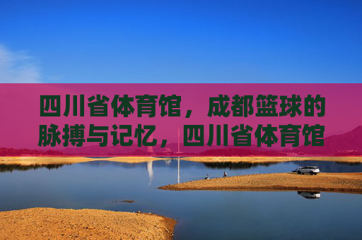 四川省体育馆，成都篮球的脉搏与记忆，四川省体育馆，成都篮球的脉搏与记忆