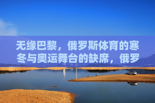 无缘巴黎，俄罗斯体育的寒冬与奥运舞台的缺席，俄罗斯体育无缘巴黎，奥运寒冬降临