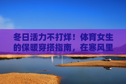 冬日活力不打烊!体育女生的保暖穿搭指南,在寒风里也能跑出飒爽风姿,冬日体育女生保暖穿搭,活力不打烊,寒风里飒爽风姿 冬日活力不打烊!体育女生的保暖穿搭指南,在寒风里也能跑出飒爽风姿,冬日体育女生保暖穿搭,活力不打烊,寒风里飒爽风姿
