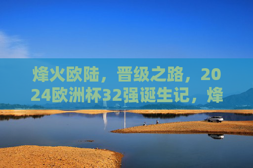 烽火欧陆,晋级之路,2024欧洲杯32强诞生记,烽火欧陆晋级路,2024欧洲杯32强诞生记 烽火欧陆,晋级之路,2024欧洲杯32强诞生记,烽火欧陆晋级路,2024欧洲杯32强诞生记