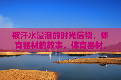 被汗水浸泡的时光信物,体育器材的故事,体育器材,被汗水浸泡的时光信物 被汗水浸泡的时光信物,体育器材的故事,体育器材,被汗水浸泡的时光信物