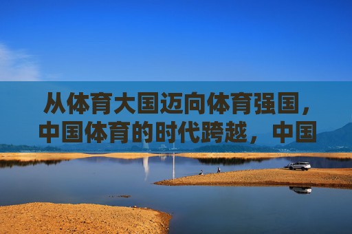 从体育大国迈向体育强国,中国体育的时代跨越,中国体育,大国到强国的时代跨越 从体育大国迈向体育强国,中国体育的时代跨越,中国体育,大国到强国的时代跨越